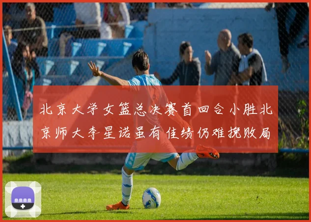 北京大学女篮总决赛首回合小胜北京师大李星诺虽有佳绩仍难挽败局