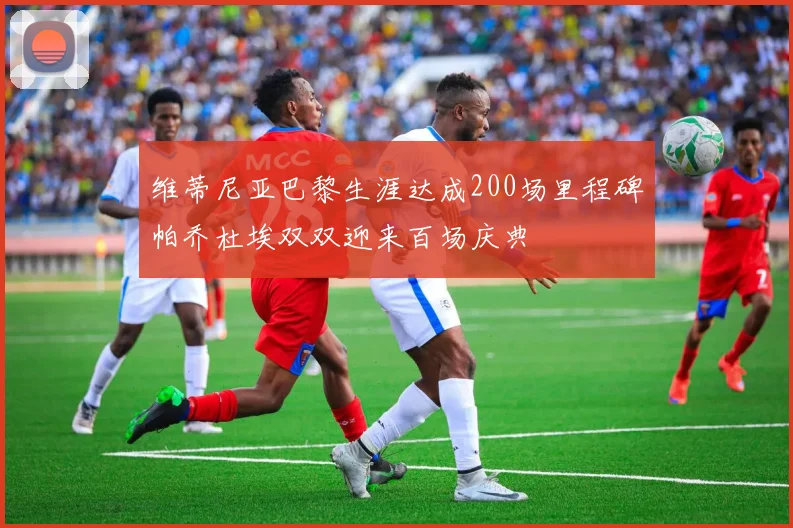 维蒂尼亚巴黎生涯达成200场里程碑帕乔杜埃双双迎来百场庆典