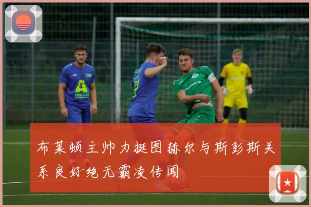 布莱顿主帅力挺图赫尔与斯彭斯关系良好绝无霸凌传闻