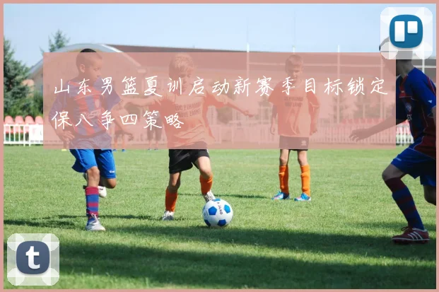 山东男篮夏训启动新赛季目标锁定保八争四策略