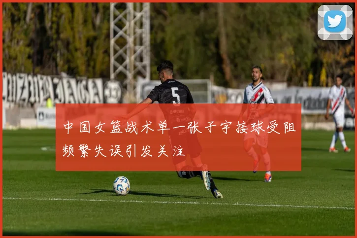 中国女篮战术单一张子宇接球受阻频繁失误引发关注
