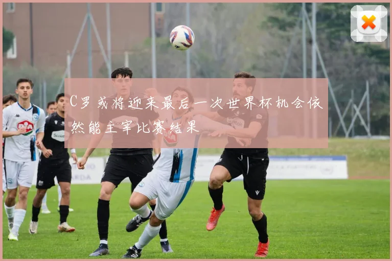 C罗或将迎来最后一次世界杯机会依然能主宰比赛结果