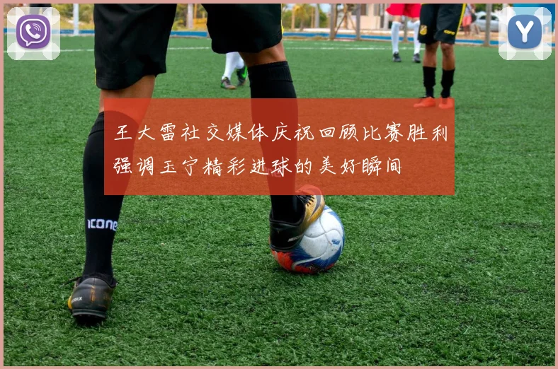 王大雷社交媒体庆祝回顾比赛胜利强调玉宁精彩进球的美好瞬间