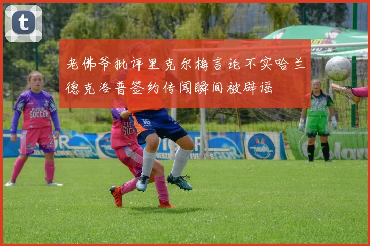 老佛爷批评里克尔梅言论不实哈兰德克洛普签约传闻瞬间被辟谣