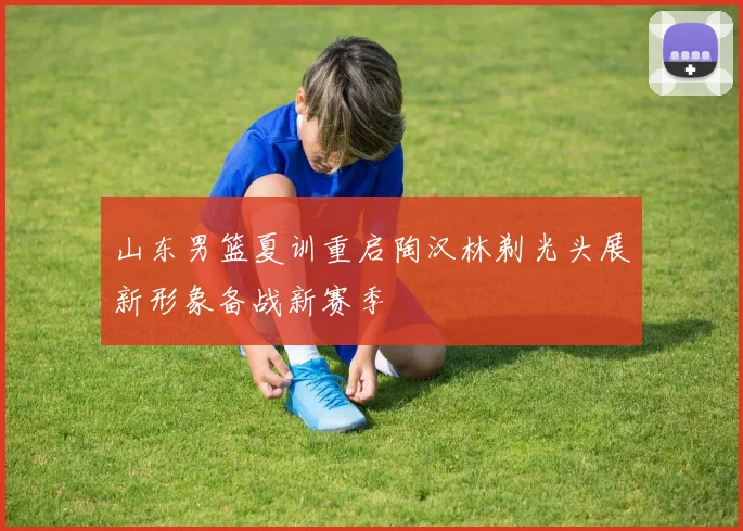 山东男篮夏训重启陶汉林剃光头展新形象备战新赛季