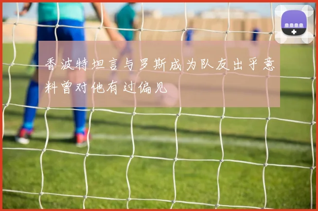 香波特坦言与罗斯成为队友出乎意料曾对他有过偏见