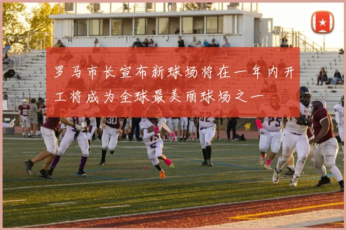 罗马市长宣布新球场将在一年内开工将成为全球最美丽球场之一