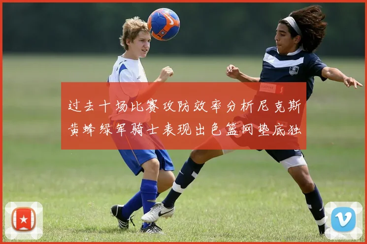 过去十场比赛攻防效率分析尼克斯黄蜂绿军骑士表现出色篮网垫底独占鳌头