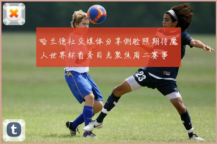 哈兰德社交媒体分享侧脸照期待魔人世界杯首秀目光聚焦周二赛事