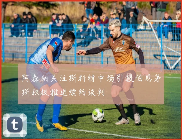 阿森纳关注斯科特中场引援伯恩茅斯积极推进续约谈判
