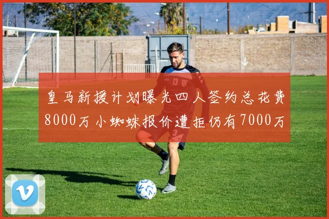 皇马新援计划曝光四人签约总花费8000万小蜘蛛报价遭拒仍有7000万预算