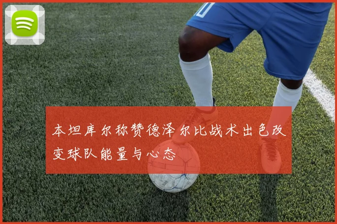 本坦库尔称赞德泽尔比战术出色改变球队能量与心态
