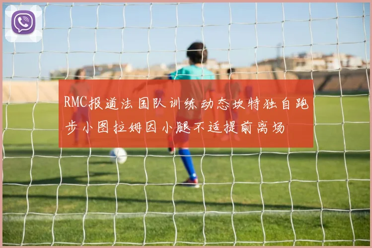 RMC报道法国队训练动态坎特独自跑步小图拉姆因小腿不适提前离场
