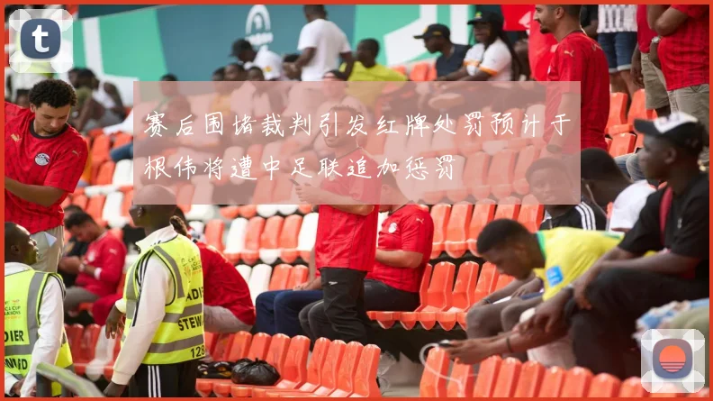 赛后围堵裁判引发红牌处罚预计于根伟将遭中足联追加惩罚