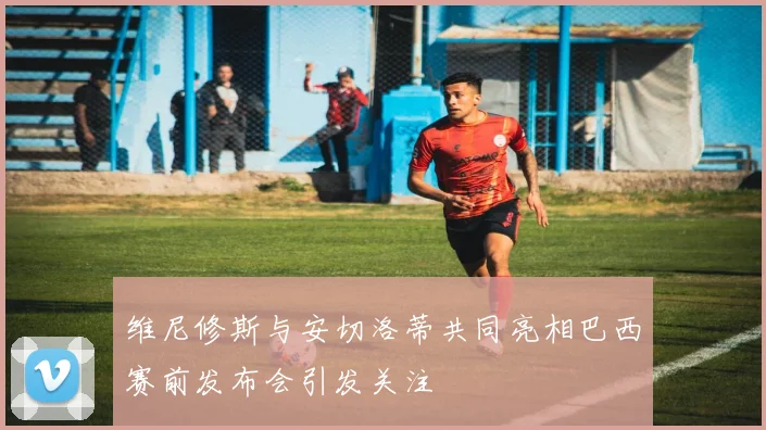 维尼修斯与安切洛蒂共同亮相巴西赛前发布会引发关注