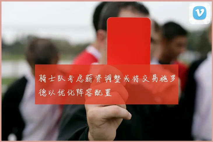 骑士队考虑薪资调整或将交易施罗德以优化阵容配置